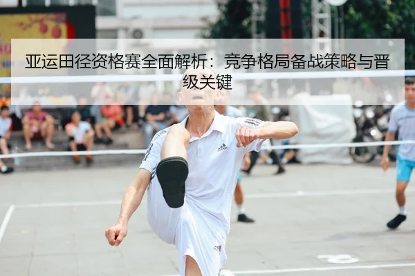 亚运田径资格赛全面解析：竞争格局备战策略与晋级关键