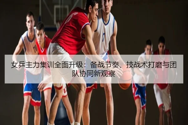 女乒主力集训全面升级：备战节奏、技战术打磨与团队协同新观察