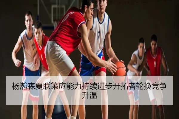 杨瀚森夏联策应能力持续进步开拓者轮换竞争升温