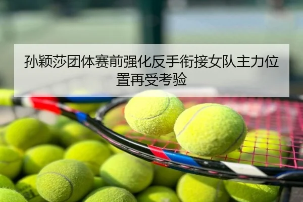 孙颖莎团体赛前强化反手衔接女队主力位置再受考验