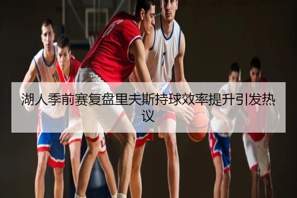 湖人季前赛复盘里夫斯持球效率提升引发热议